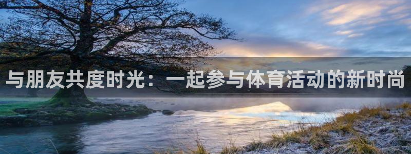 MK体育官方正版app娱乐下载：与朋友共度时光：一起参与体育